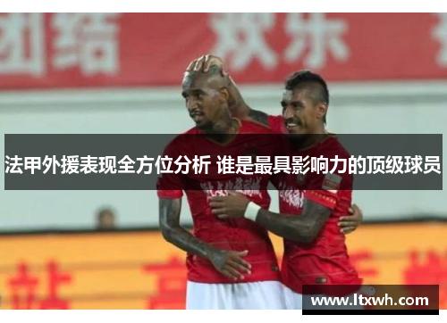 法甲外援表现全方位分析 谁是最具影响力的顶级球员